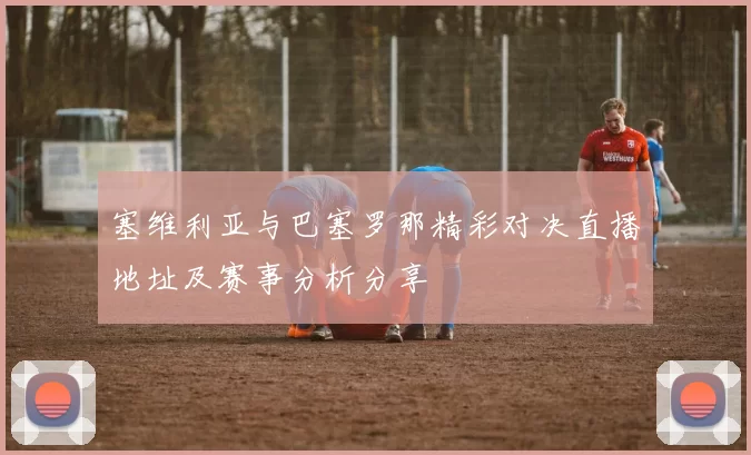 塞维利亚与巴塞罗那精彩对决直播地址及赛事分析分享