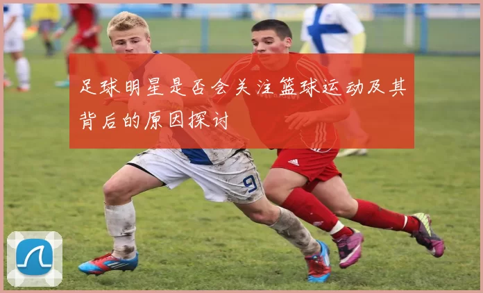 足球明星是否会关注篮球运动及其背后的原因探讨