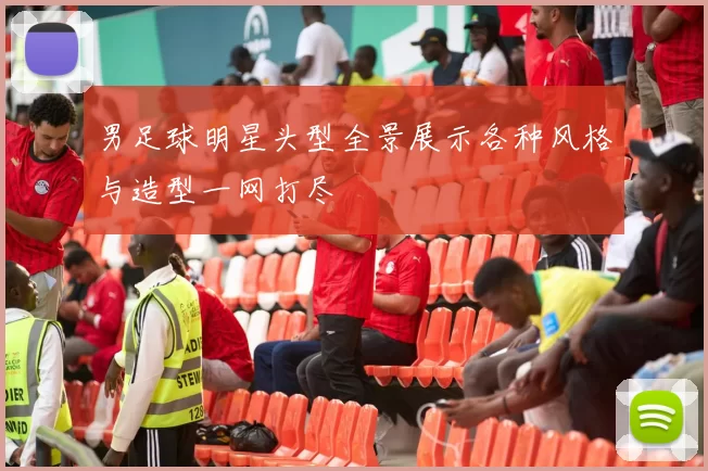 男足球明星头型全景展示各种风格与造型一网打尽