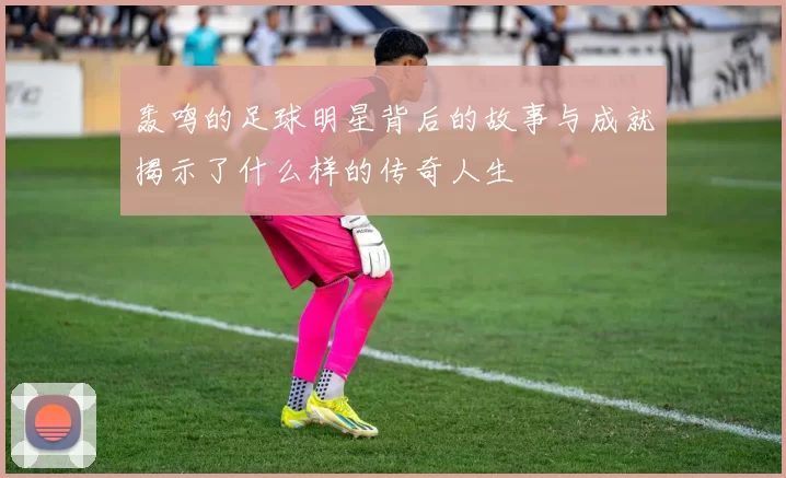轰鸣的足球明星背后的故事与成就揭示了什么样的传奇人生