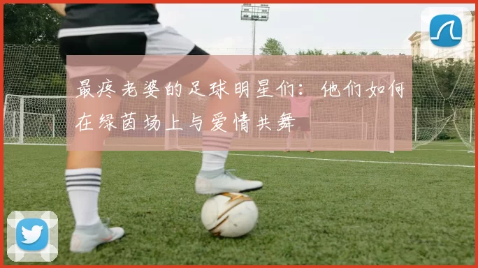 最疼老婆的足球明星们：他们如何在绿茵场上与爱情共舞
