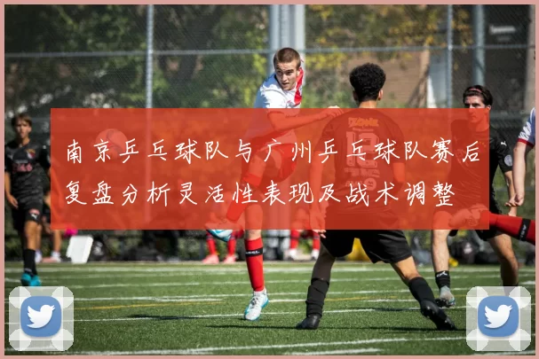 南京乒乓球队与广州乒乓球队赛后复盘分析灵活性表现及战术调整