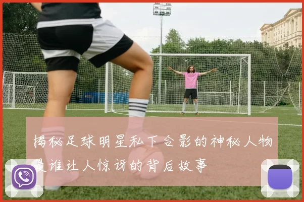 揭秘足球明星私下合影的神秘人物是谁让人惊讶的背后故事