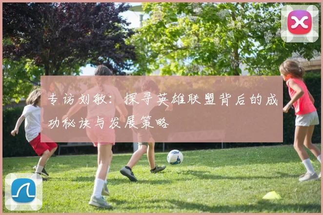 专访刘敏：探寻英雄联盟背后的成功秘诀与发展策略