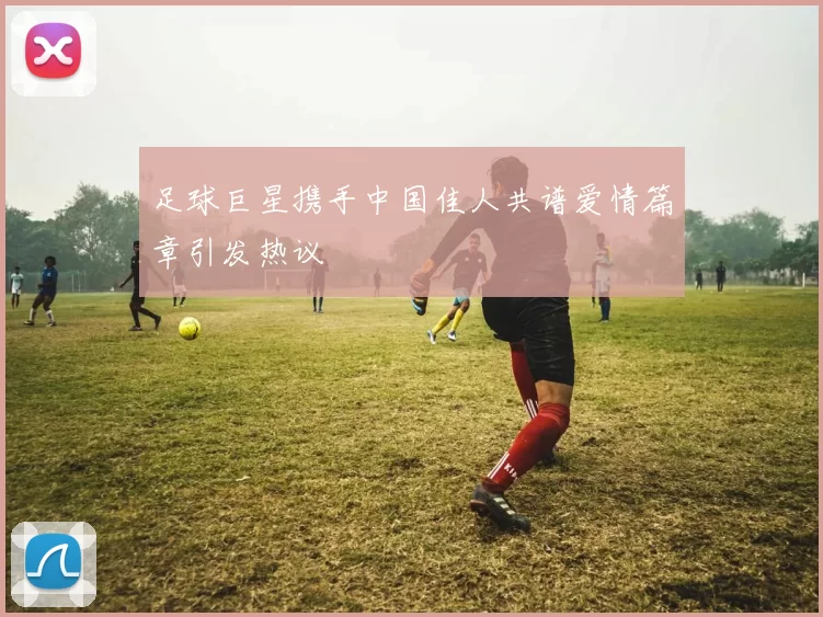 足球巨星携手中国佳人共谱爱情篇章引发热议