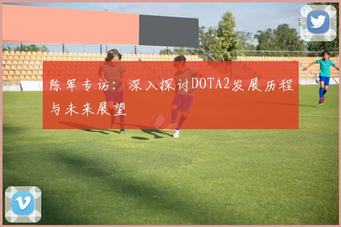 陈军专访：深入探讨DOTA2发展历程与未来展望