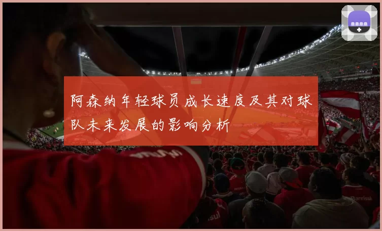 阿森纳年轻球员成长速度及其对球队未来发展的影响分析