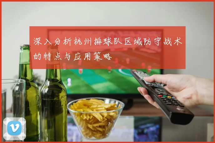 深入分析杭州排球队区域防守战术的特点与应用策略