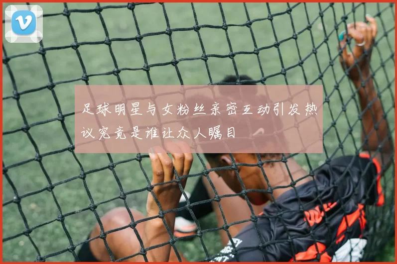 足球明星与女粉丝亲密互动引发热议究竟是谁让众人瞩目