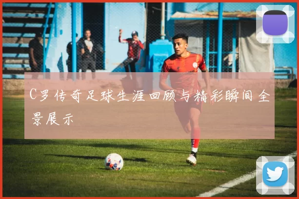 C罗传奇足球生涯回顾与精彩瞬间全景展示