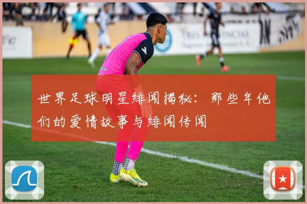 世界足球明星绯闻揭秘：那些年他们的爱情故事与绯闻传闻