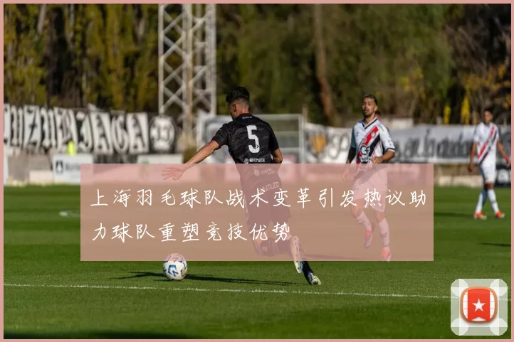 上海羽毛球队战术变革引发热议助力球队重塑竞技优势