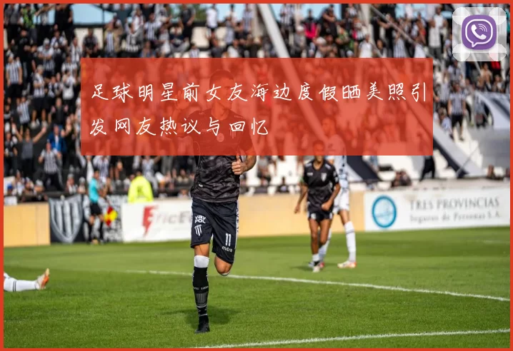 足球明星前女友海边度假晒美照引发网友热议与回忆