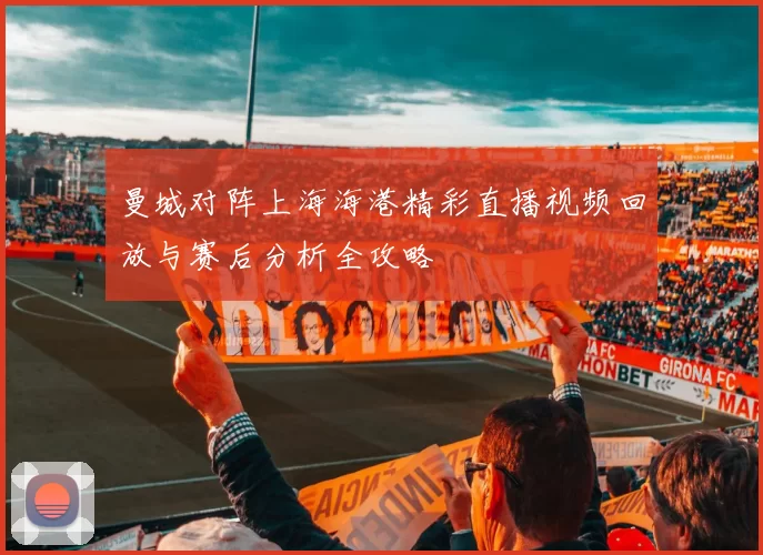 曼城对阵上海海港精彩直播视频回放与赛后分析全攻略