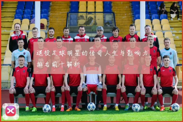退役足球明星的传奇人生与影响力排名前十解析