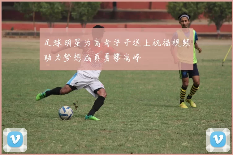 足球明星为高考学子送上祝福视频助力梦想成真勇攀高峰