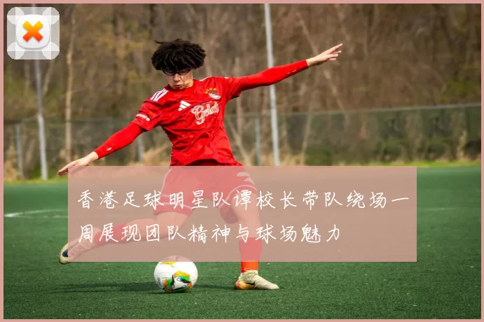 香港足球明星队谭校长带队绕场一周展现团队精神与球场魅力