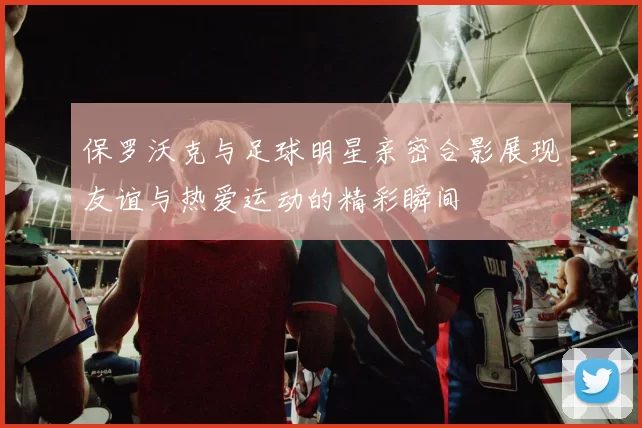 保罗沃克与足球明星亲密合影展现友谊与热爱运动的精彩瞬间