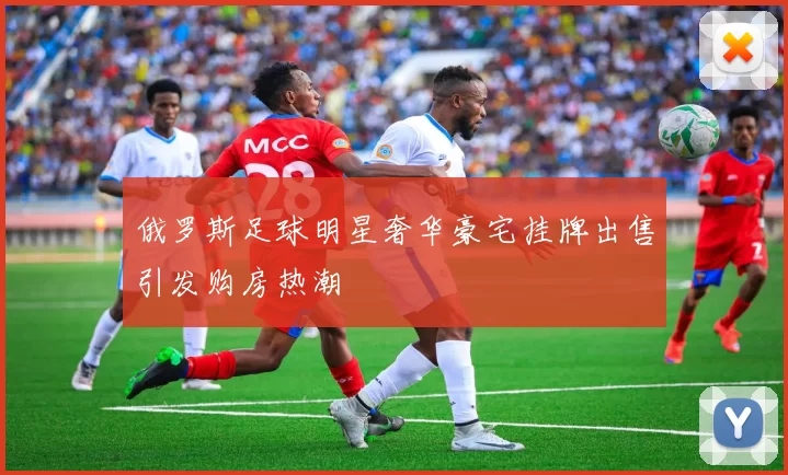俄罗斯足球明星奢华豪宅挂牌出售引发购房热潮
