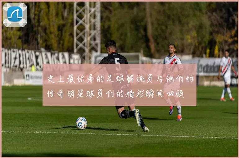 史上最优秀的足球解说员与他们的传奇明星球员们的精彩瞬间回顾