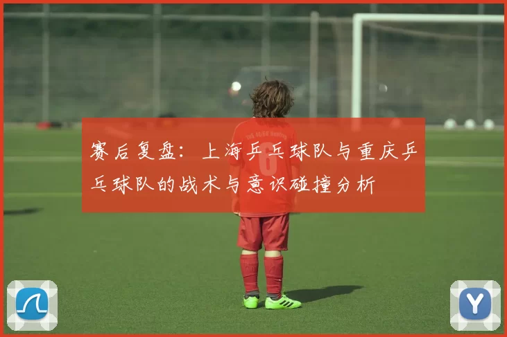 赛后复盘：上海乒乓球队与重庆乒乓球队的战术与意识碰撞分析