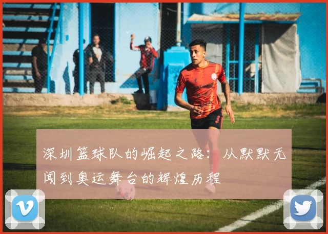 深圳篮球队的崛起之路：从默默无闻到奥运舞台的辉煌历程