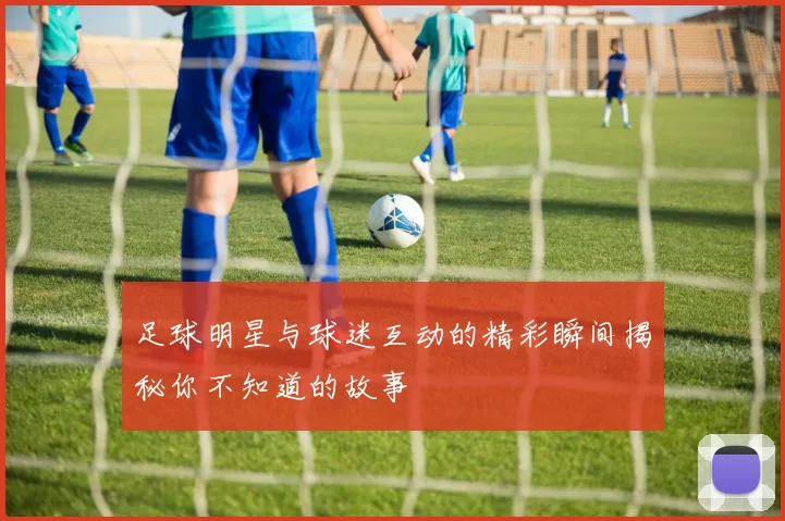 足球明星与球迷互动的精彩瞬间揭秘你不知道的故事