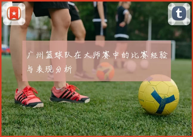 广州篮球队在大师赛中的比赛经验与表现分析