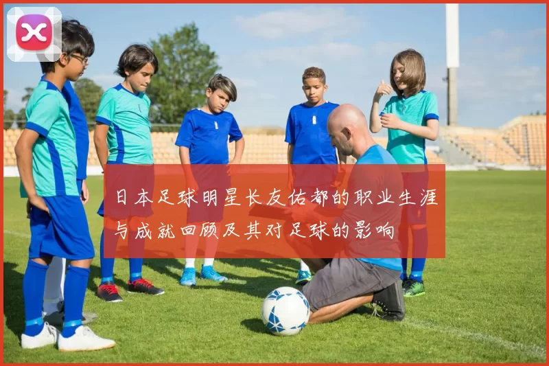 日本足球明星长友佑都的职业生涯与成就回顾及其对足球的影响