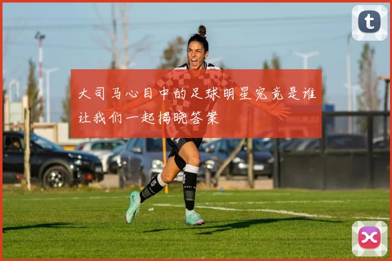 大司马心目中的足球明星究竟是谁让我们一起揭晓答案