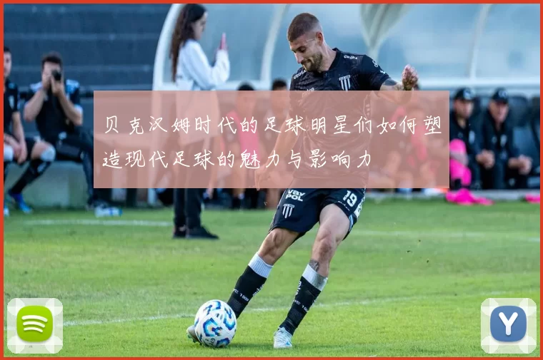 贝克汉姆时代的足球明星们如何塑造现代足球的魅力与影响力