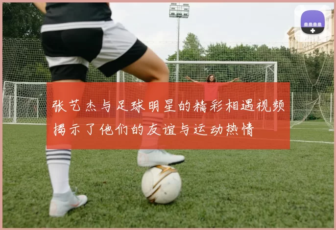 张艺杰与足球明星的精彩相遇视频揭示了他们的友谊与运动热情
