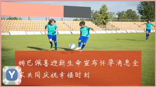 姆巴佩喜迎新生命宣布怀孕消息全家共同庆祝幸福时刻