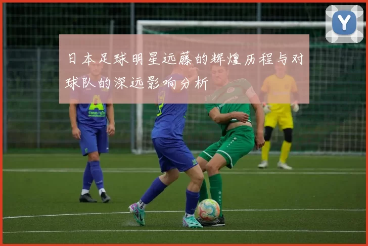 日本足球明星远藤的辉煌历程与对球队的深远影响分析