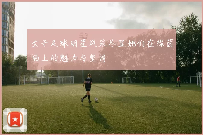 女子足球明星风采尽显她们在绿茵场上的魅力与坚持