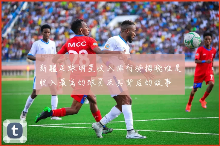 新疆足球明星收入排行榜揭晓谁是收入最高的球员及其背后的故事