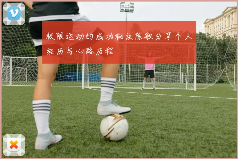 极限运动的成功秘诀陈敏分享个人经历与心路历程