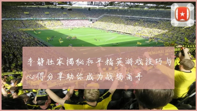李静独家揭秘和平精英游戏技巧与心得分享助你成为战场高手