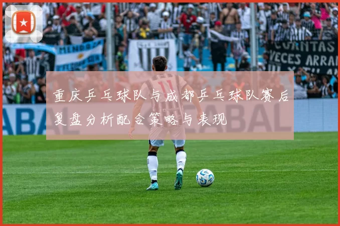 重庆乒乓球队与成都乒乓球队赛后复盘分析配合策略与表现
