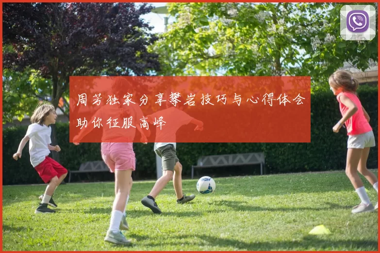 周芳独家分享攀岩技巧与心得体会助你征服高峰