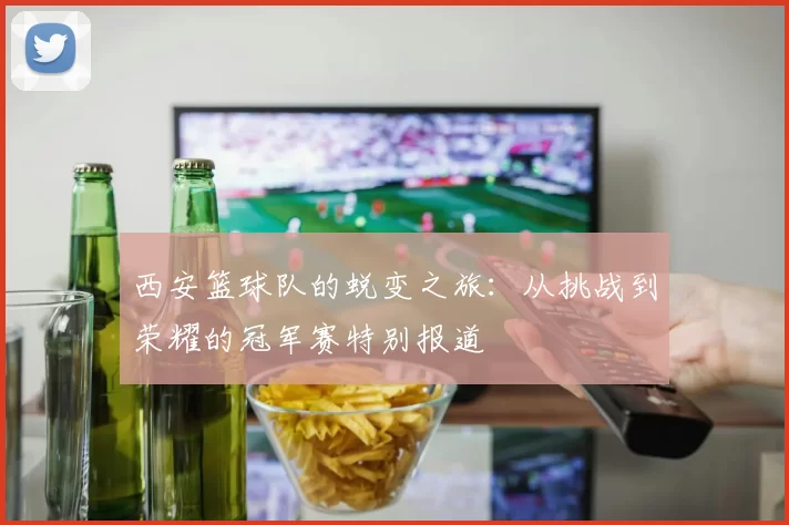 西安篮球队的蜕变之旅：从挑战到荣耀的冠军赛特别报道