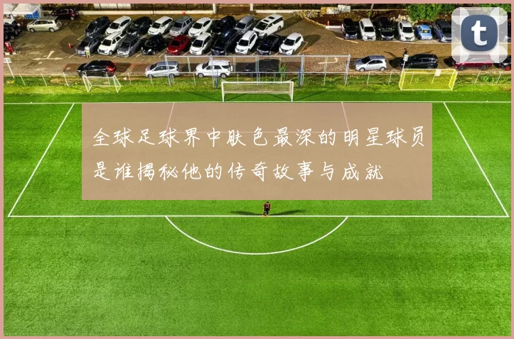 全球足球界中肤色最深的明星球员是谁揭秘他的传奇故事与成就