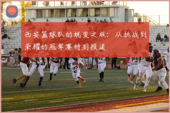 西安篮球队的蜕变之旅：从挑战到荣耀的冠军赛特别报道