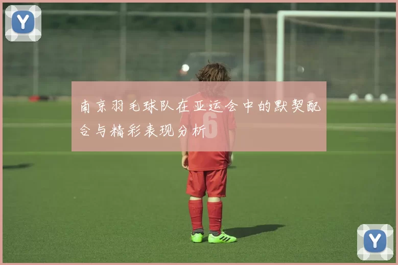 南京羽毛球队在亚运会中的默契配合与精彩表现分析