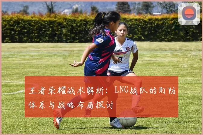 王者荣耀战术解析：LNG战队的盯防体系与战略布局探讨