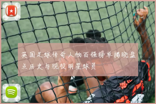 英国足球传奇人物百强榜单揭晓盘点历史与现役明星球员