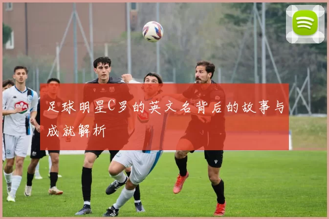 足球明星C罗的英文名背后的故事与成就解析