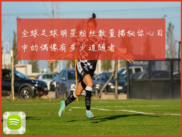 全球足球明星粉丝数量揭秘你心目中的偶像有多少追随者